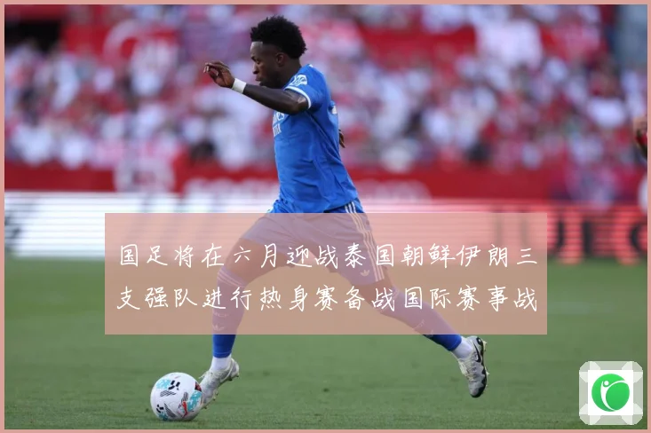 国足将在六月迎战泰国朝鲜伊朗三支强队进行热身赛备战国际赛事战术观察-深度解析