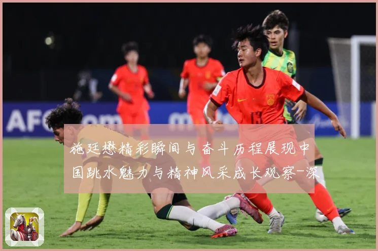 施廷懋精彩瞬间与奋斗历程展现中国跳水魅力与精神风采成长观察-深度解析