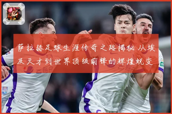 萨拉赫足球生涯传奇之路揭秘 从埃及天才到世界顶级前锋的辉煌蜕变历程-深度解析