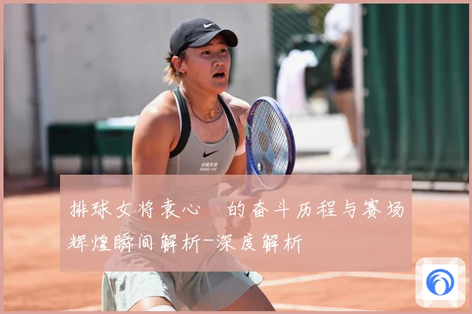排球女将袁心玥的奋斗历程与赛场辉煌瞬间解析-深度解析