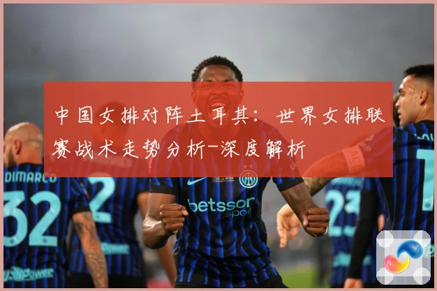 中国女排对阵土耳其：世界女排联赛战术走势分析-深度解析