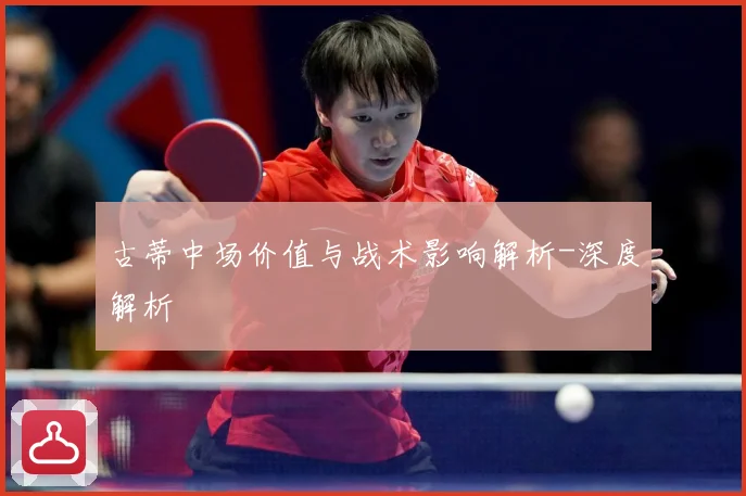 古蒂中场价值与战术影响解析-深度解析