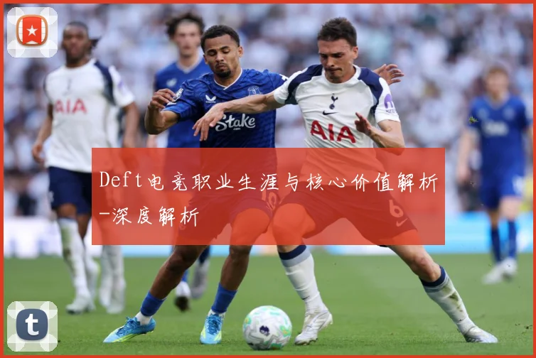 Deft电竞职业生涯与核心价值解析-深度解析