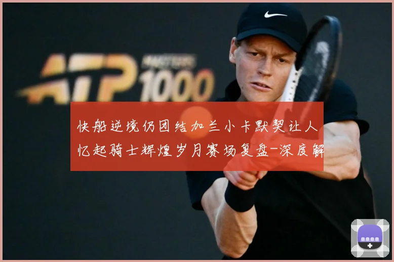 快船逆境仍团结加兰小卡默契让人忆起骑士辉煌岁月赛场复盘-深度解析