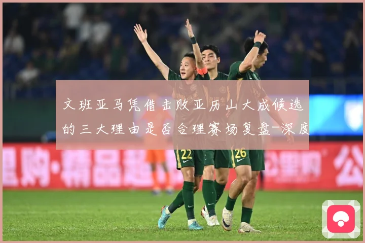 文班亚马凭借击败亚历山大成候选的三大理由是否合理赛场复盘-深度解析