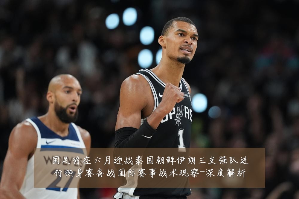 国足将在六月迎战泰国朝鲜伊朗三支强队进行热身赛备战国际赛事战术观察-深度解析