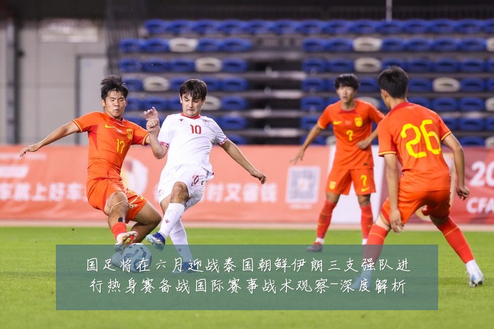 国足将在六月迎战泰国朝鲜伊朗三支强队进行热身赛备战国际赛事战术观察-深度解析