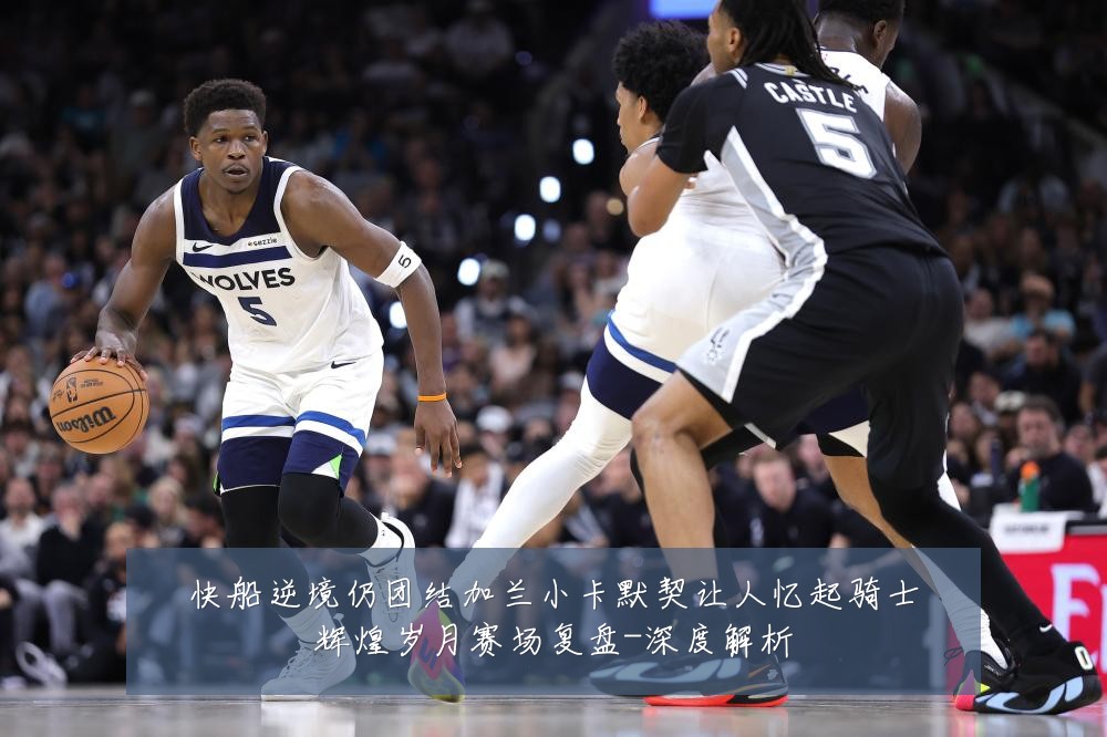 快船逆境仍团结加兰小卡默契让人忆起骑士辉煌岁月赛场复盘-深度解析