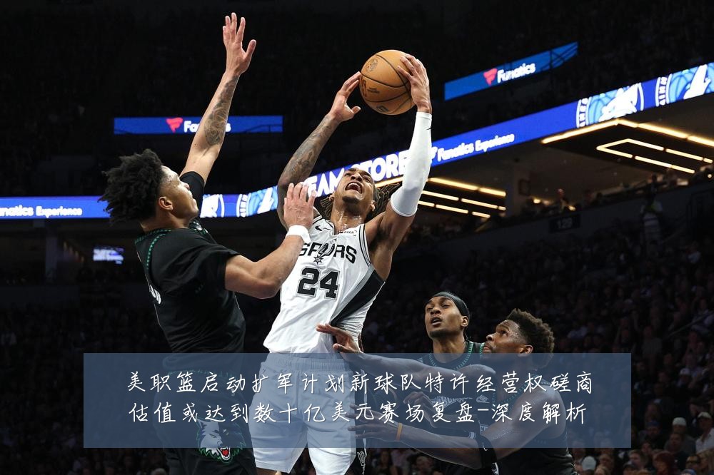 美职篮启动扩军计划新球队特许经营权磋商估值或达到数十亿美元赛场复盘-深度解析